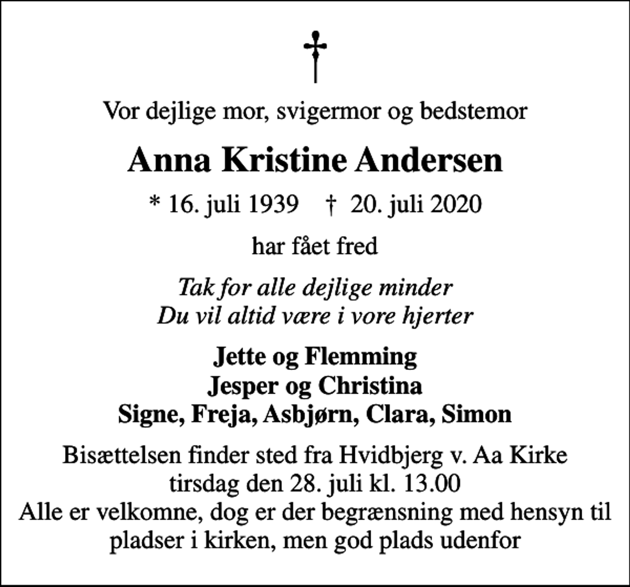 <p>Vor dejlige mor, svigermor og bedstemor<br />Anna Kristine Andersen<br />* 16. juli 1939 ✝ 20. juli 2020<br />har fået fred<br />Tak for alle dejlige minder Du vil altid være i vore hjerter<br />Jette og Flemming Jesper og Christina Signe, Freja, Asbjørn, Clara, Simon<br />Bisættelsen finder sted fra Hvidbjerg v. Aa Kirke tirsdag den 28. juli kl. 13.00 Alle er velkomne, dog er der begrænsning med hensyn til pladser i kirken, men god plads udenfor</p>