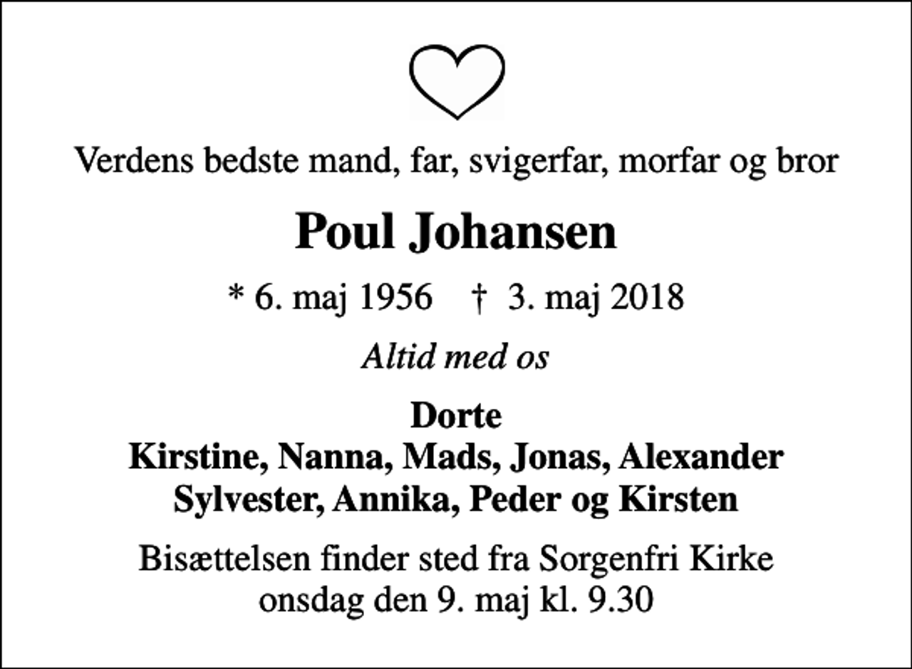 <p>Verdens bedste mand, far, svigerfar, morfar og bror<br />Poul Johansen<br />* 6. maj 1956 ✝ 3. maj 2018<br />Altid med os<br />Dorte Kirstine, Nanna, Mads, Jonas, Alexander Sylvester, Annika, Peder og Kirsten<br />Bisættelsen finder sted fra Sorgenfri Kirke onsdag den 9. maj kl. 9.30</p>