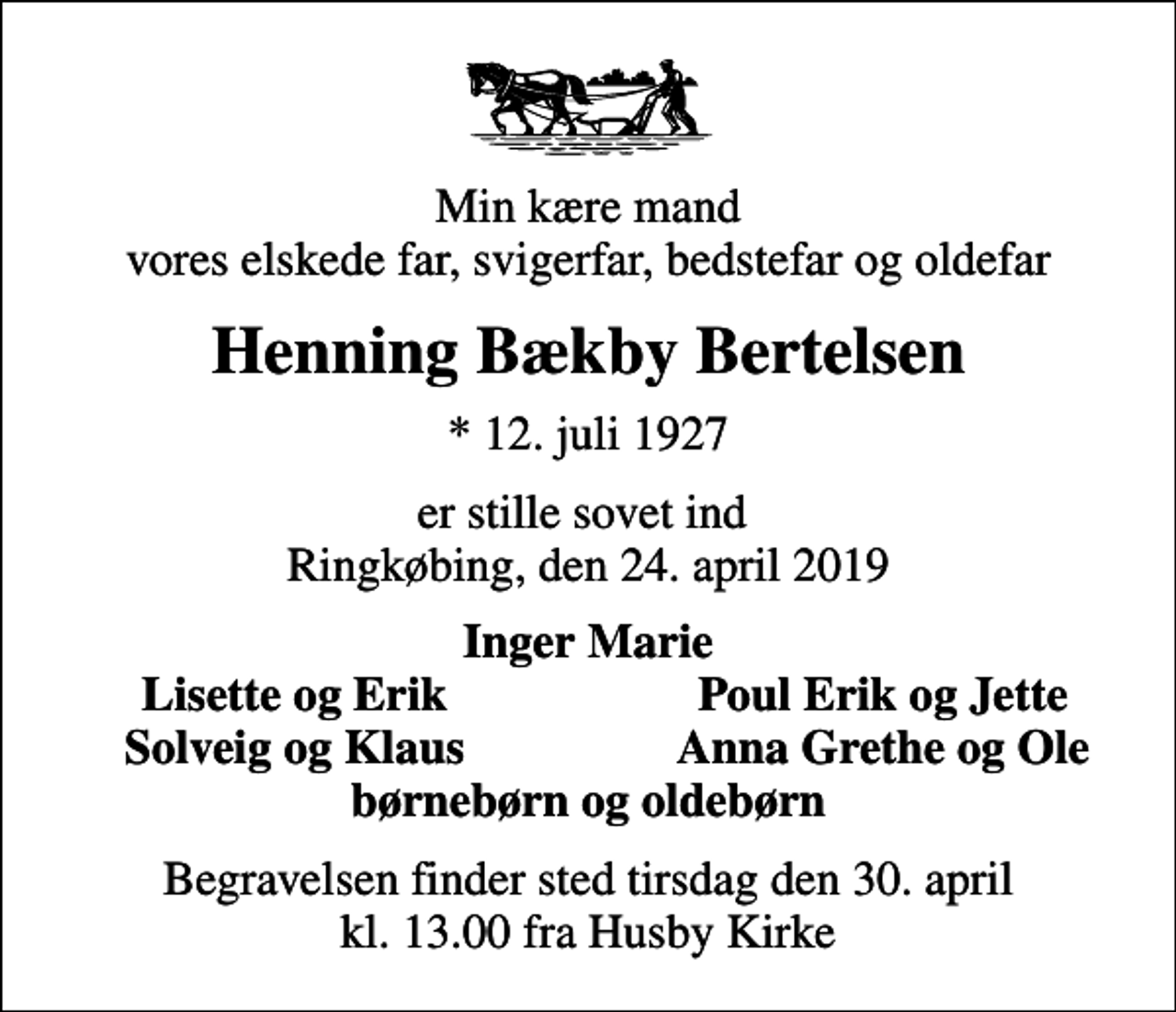 <p>Min kære mand vores elskede far, svigerfar, bedstefar og oldefar<br />Henning Bækby Bertelsen<br />* 12. juli 1927<br />er stille sovet ind Ringkøbing, den 24. april 2019<br />Inger Marie<br />Lisette og Erik<br />Poul Erik og Jette<br />Solveig og Klaus<br />Anna Grethe og Ole<br />Begravelsen finder sted tirsdag den 30. april kl. 13.00 fra Husby Kirke</p>