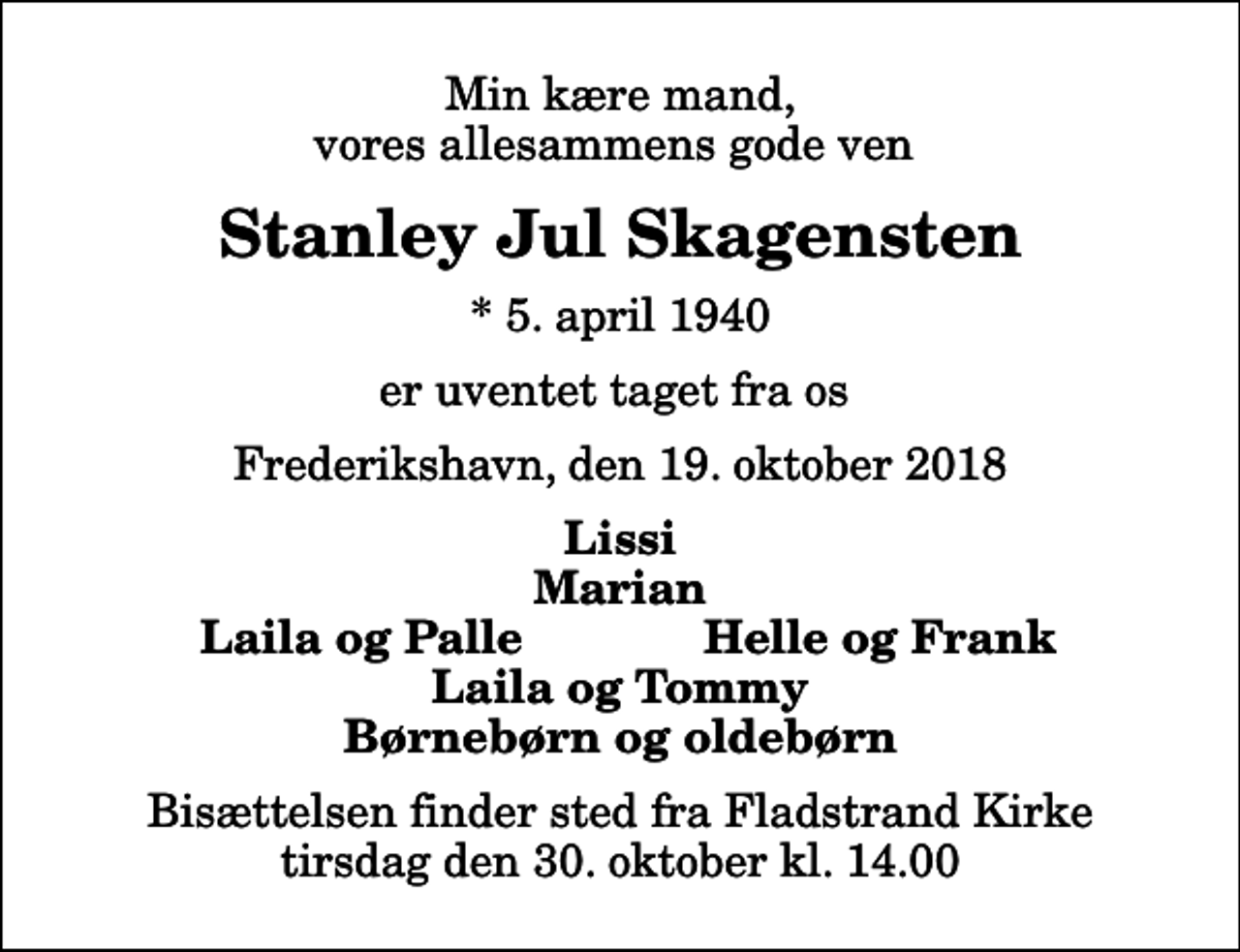 <p>Min kære mand, vores allesammens gode ven<br />Stanley Jul Skagensten<br />* 5. april 1940<br />er uventet taget fra os<br />Frederikshavn, den 19. oktober 2018<br />Lissi Marian<br />Laila og Palle<br />Helle og Frank<br />Bisættelsen finder sted fra Fladstrand Kirke tirsdag den 30. oktober kl. 14.00</p>