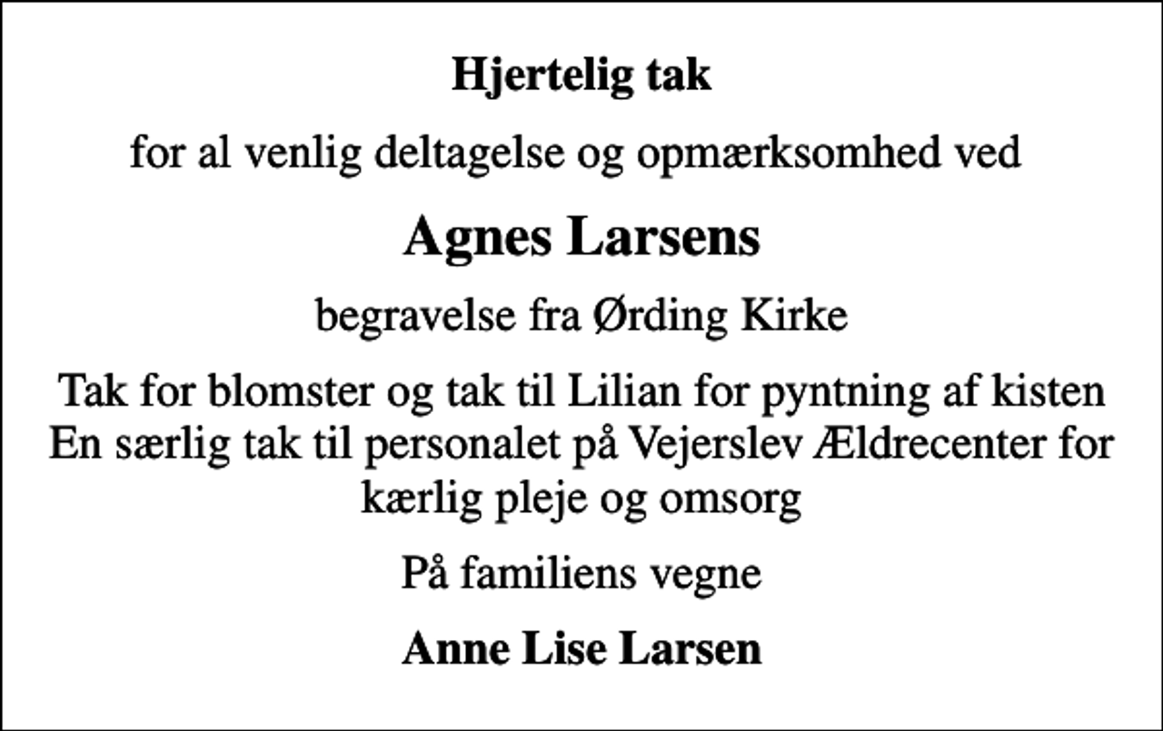 <p>Hjertelig tak<br />for al venlig deltagelse og opmærksomhed ved<br />Agnes Larsens<br />begravelse fra Ørding Kirke<br />Tak for blomster og tak til Lilian for pyntning af kisten En særlig tak til personalet på Vejerslev Ældrecenter for kærlig pleje og omsorg<br />På familiens vegne<br />Anne Lise Larsen</p>