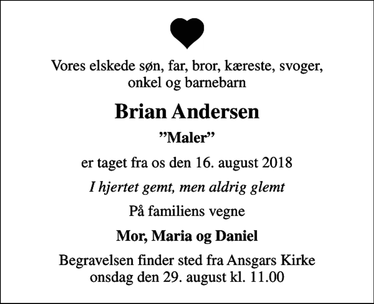<p>Vores elskede søn, far, bror, kæreste, svoger, onkel og barnebarn<br />Brian Andersen<br />Maler<br />er taget fra os den 16. august 2018<br />I hjertet gemt, men aldrig glemt<br />På familiens vegne<br />Mor, Maria og Daniel<br />Begravelsen finder sted fra Ansgars Kirke onsdag den 29. august kl. 11.00</p>