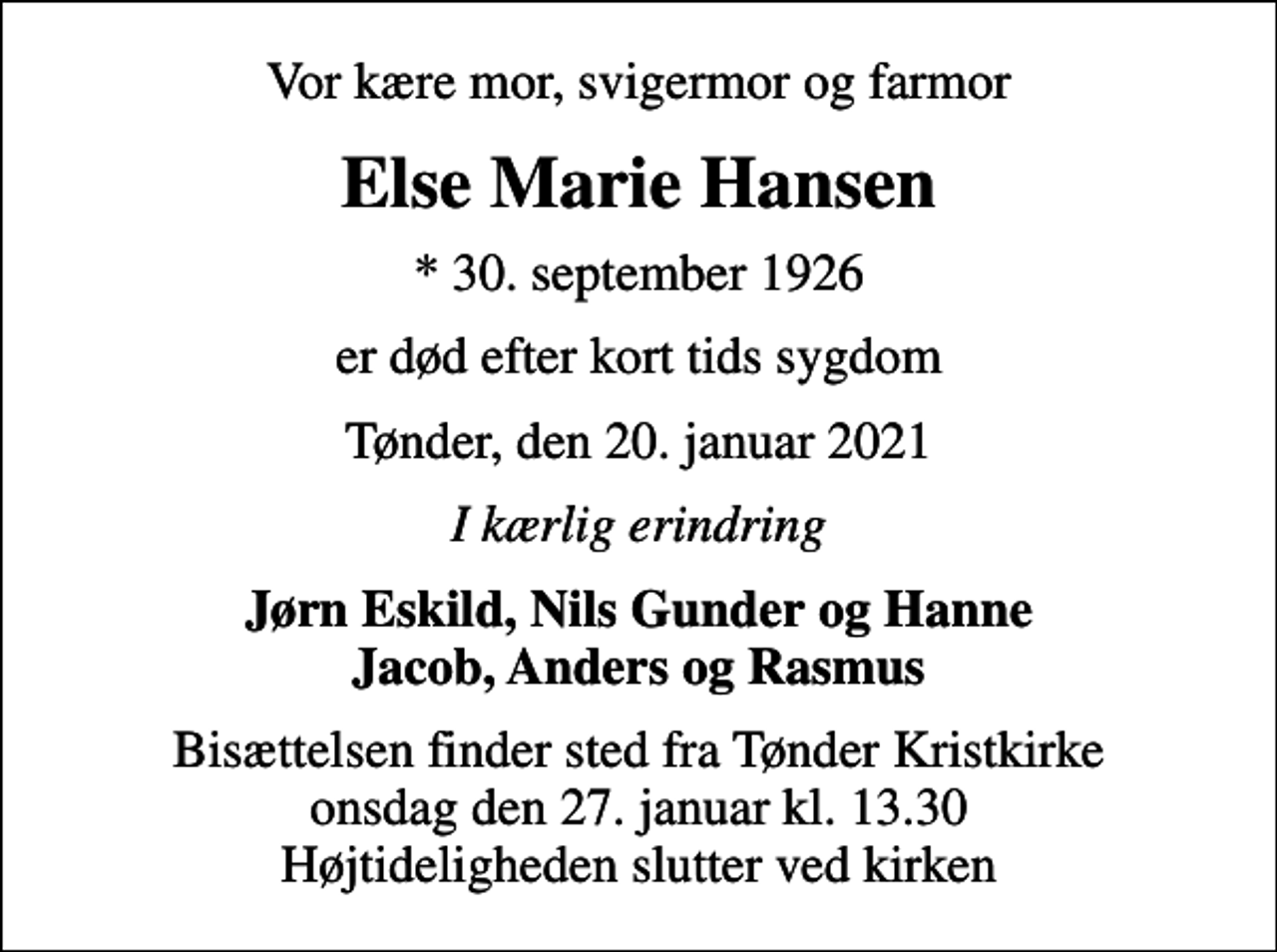 <p>Vor kære mor, svigermor og farmor<br />Else Marie Hansen<br />* 30. september 1926<br />er død efter kort tids sygdom<br />Tønder, den 20. januar 2021<br />I kærlig erindring<br />Jørn Eskild, Nils Gunder og Hanne Jacob, Anders og Rasmus<br />Bisættelsen finder sted fra Tønder Kristkirke onsdag den 27. januar kl. 13.30 Højtideligheden slutter ved kirken</p>