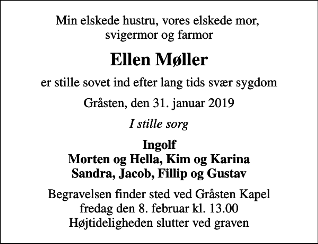 <p>Min elskede hustru, vores elskede mor, svigermor og farmor<br />Ellen Møller<br />er stille sovet ind efter lang tids svær sygdom<br />Gråsten, den 31. januar 2019<br />I stille sorg<br />Ingolf Morten og Hella, Kim og Karina Sandra, Jacob, Fillip og Gustav<br />Begravelsen finder sted ved Gråsten Kapel fredag den 8. februar kl. 13.00 Højtideligheden slutter ved graven</p>