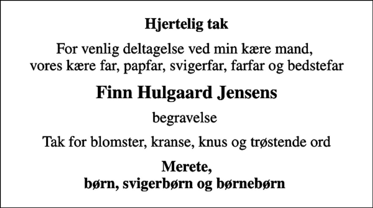 <p>Hjertelig tak<br />For venlig deltagelse ved min kære mand, vores kære far, papfar, svigerfar, farfar og bedstefar<br />Finn Hulgaard Jensens<br />begravelse<br />Tak for blomster, kranse, knus og trøstende ord<br />Merete, børn, svigerbørn og børnebørn</p>