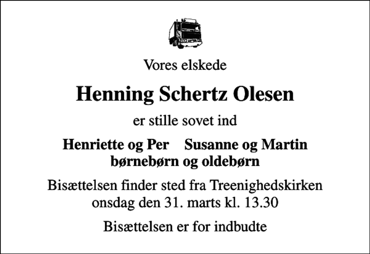 <p>Vores elskede<br />Henning Schertz Olesen<br />er stille sovet ind<br />Henriette og Per Susanne og Martin børnebørn og oldebørn<br />Bisættelsen finder sted fra Treenighedskirken onsdag den 31. marts kl. 13.30<br />Bisættelsen er for indbudte</p>