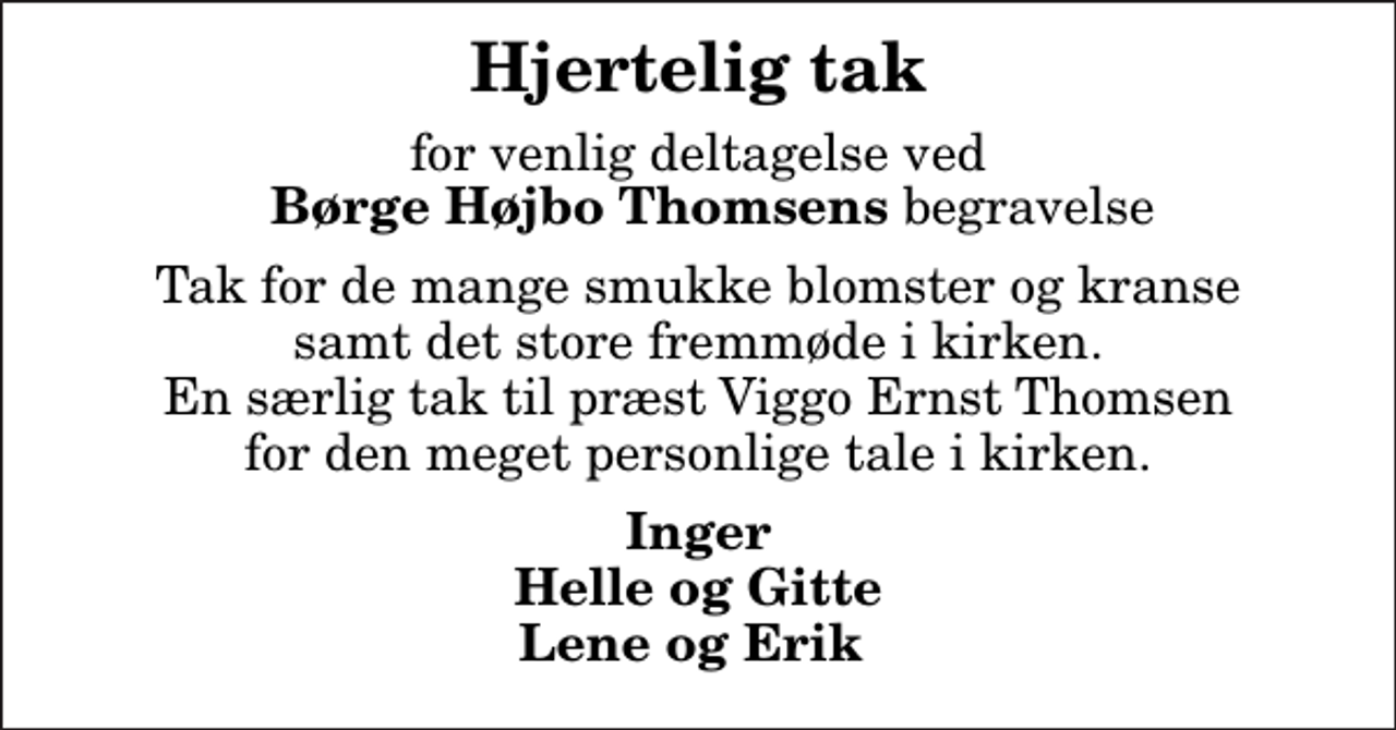 <p>Hjertelig tak<br />for venlig deltagelse ved <em> Børge Højbo Thomsens</em> begravelse<br />Tak for de mange smukke blomster og kranse samt det store fremmøde i kirken. En særlig tak til præst Viggo Ernst Thomsen for den meget personlige tale i kirken.<br />Inger Helle og Gitte Lene og Erik</p>