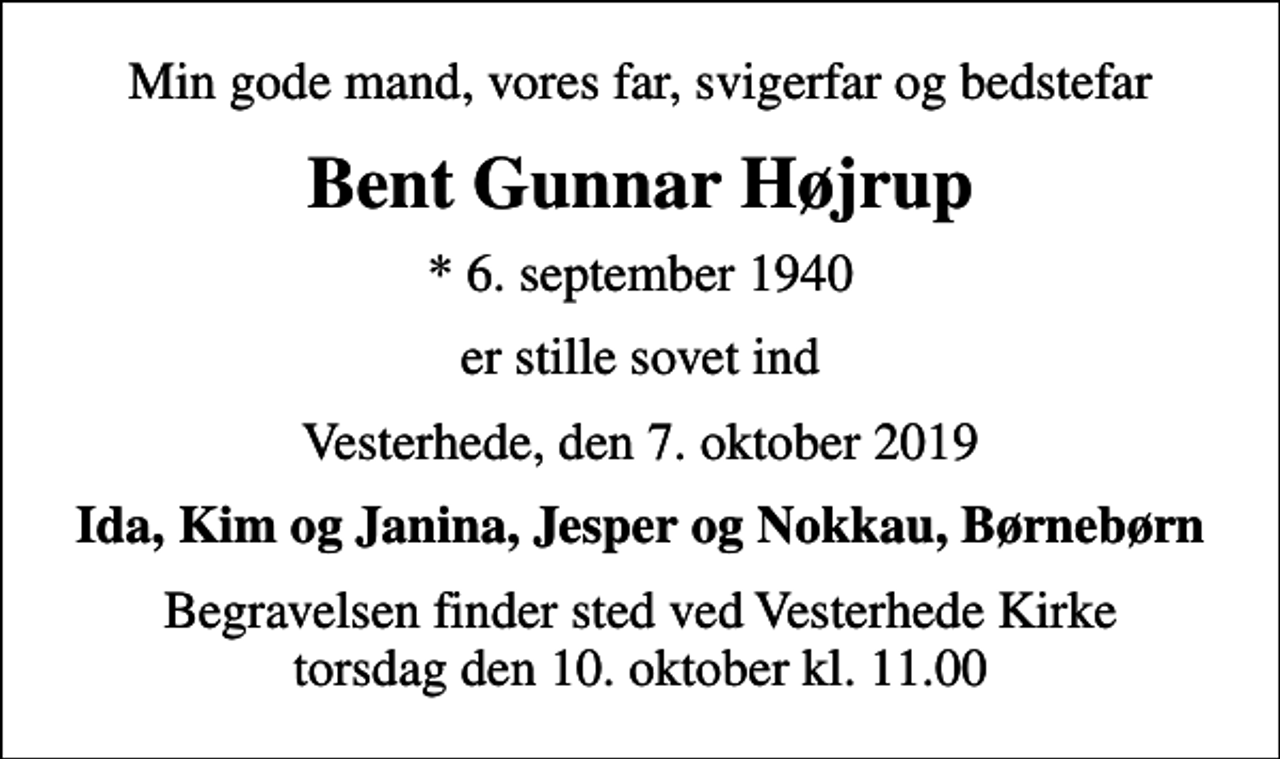 <p>Min gode mand, vores far, svigerfar og bedstefar<br />Bent Gunnar Højrup<br />* 6. september 1940<br />er stille sovet ind<br />Vesterhede, den 7. oktober 2019<br />Ida, Kim og Janina, Jesper og Nokkau, Børnebørn<br />Begravelsen finder sted ved Vesterhede Kirke torsdag den 10. oktober kl. 11.00</p>