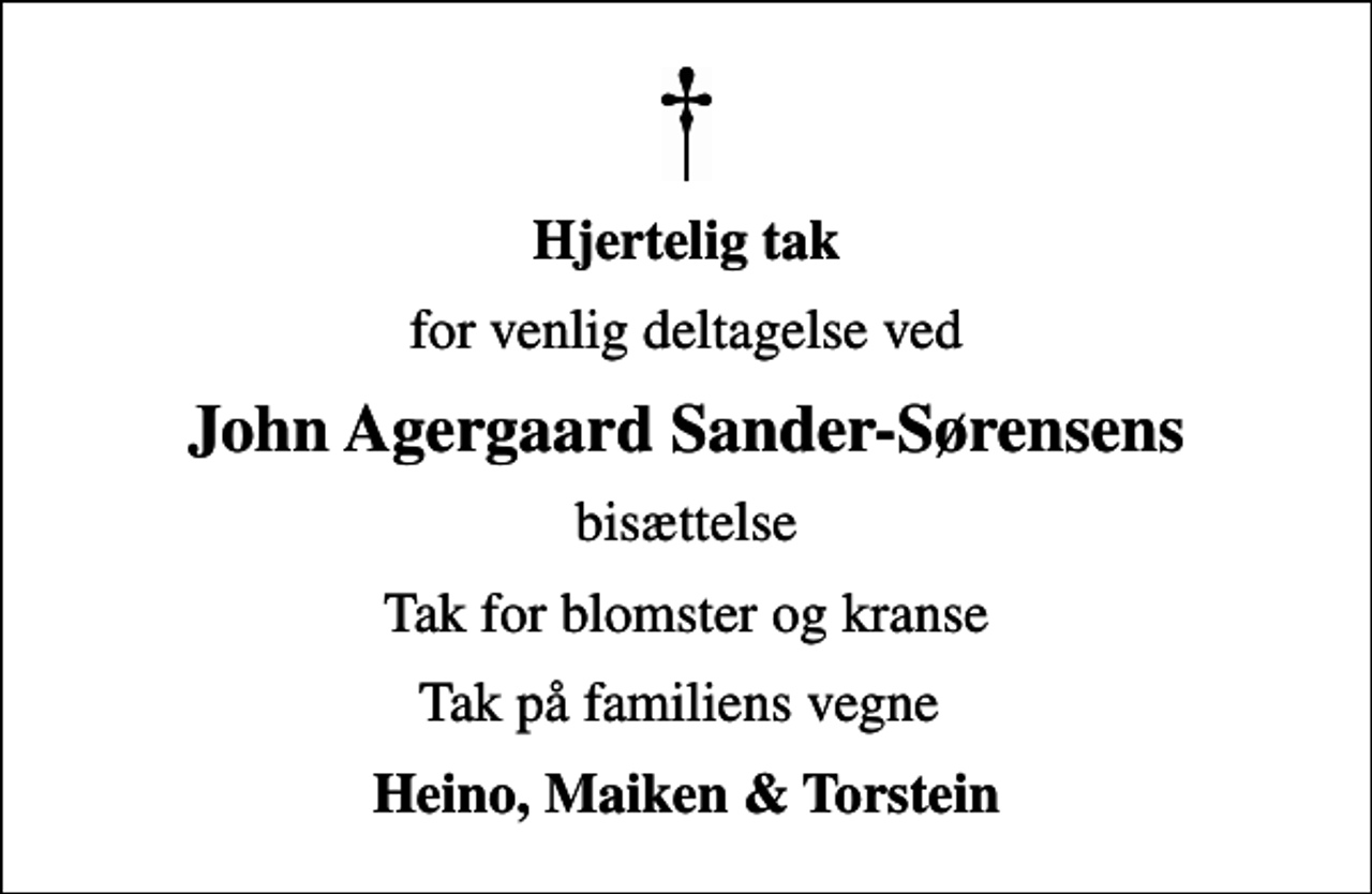 <p>Hjertelig tak<br />for venlig deltagelse ved<br />John Agergaard Sander-Sørensens<br />bisættelse<br />Tak for blomster og kranse<br />Tak på familiens vegne<br />Heino, Maiken &amp; Torstein</p>
