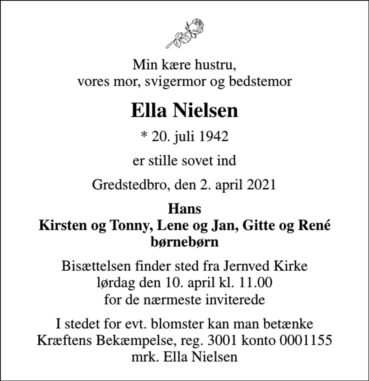 <p>Min kære hustru, vores mor, svigermor og bedstemor<br />Ella Nielsen<br />* 20. juli 1942<br />er stille sovet ind<br />Gredstedbro, den 2. april 2021<br />Hans Kirsten og Tonny, Lene og Jan, Gitte og René børnebørn<br />Bisættelsen finder sted fra Jernved Kirke lørdag den 10. april kl. 11.00 for de nærmeste inviterede<br />I stedet for evt. blomster kan man betænke<br />Kræftens Bekæmpelse reg.3001konto0001155mrk. Ella<br />Nielsen</p>
