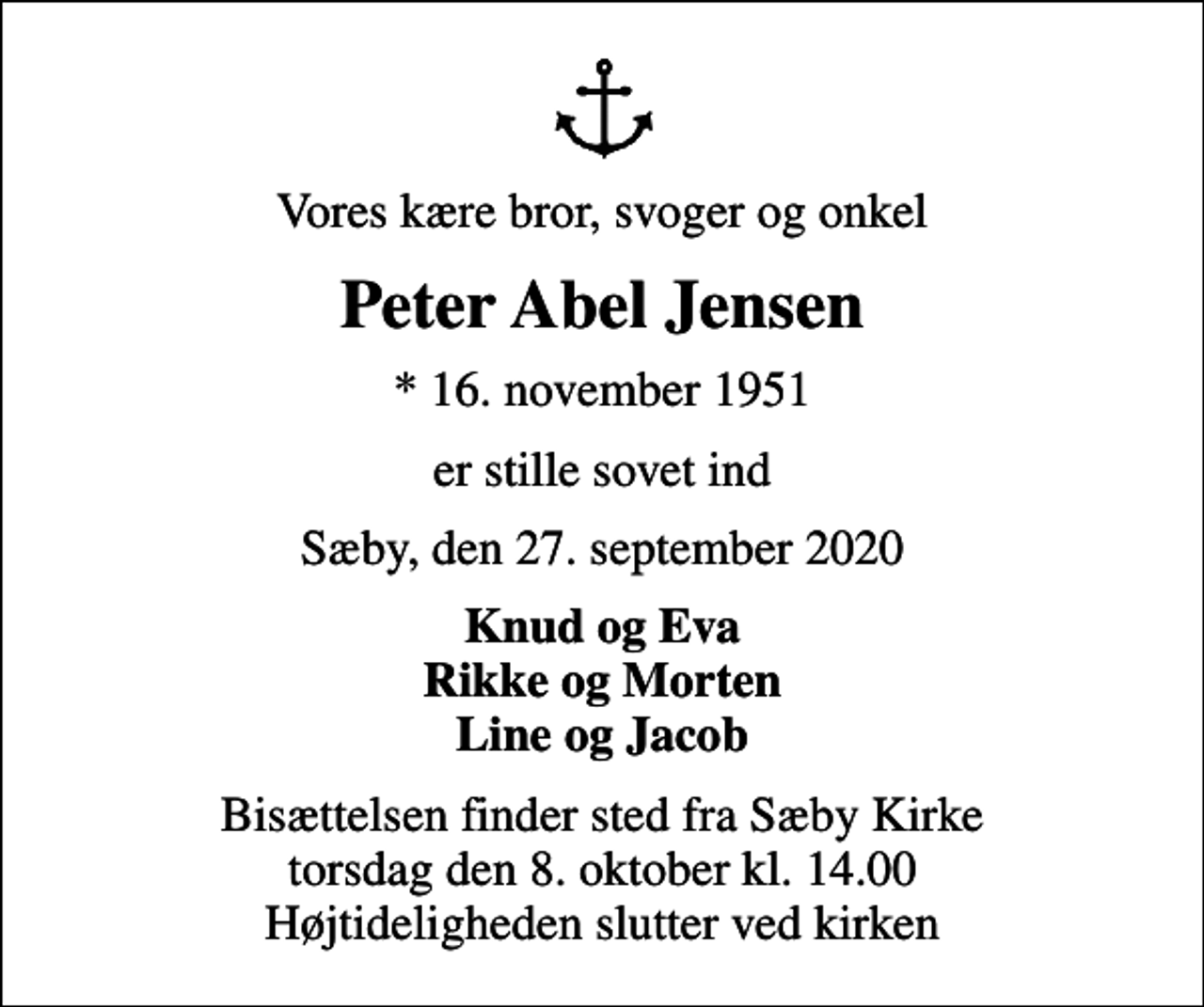 <p>Vores kære bror, svoger og onkel<br />Peter Abel Jensen<br />* 16. november 1951<br />er stille sovet ind<br />Sæby, den 27. september 2020<br />Knud og Eva Rikke og Morten Line og Jacob<br />Bisættelsen finder sted fra Sæby Kirke torsdag den 8. oktober kl. 14.00 Højtideligheden slutter ved kirken</p>