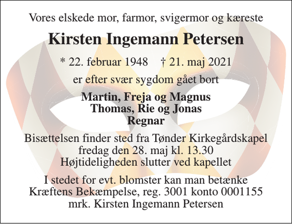 <p>Vores elsked mor, farmor, svigermor og kæreste<br />Kirsten Ingemann Petersen<br />* 22. februar 1948 † 21. maj 2021<br />er efter svær sygdom gået bort<br />Martin, Freja og Magnus Thomas, Rie og Jonas Regnar<br />Bisættelsen finder sted fra Tønder Kirkegårdskapel fredag den 28. maj kl. 13.30 Højtideligheden slutter ved kapellet<br />I stedet for evt. blomster kan man betænke Kræftens Bekæmpelse, reg. 3001 konto 0001155 mrk. Kirsten Ingemann Petersen</p>