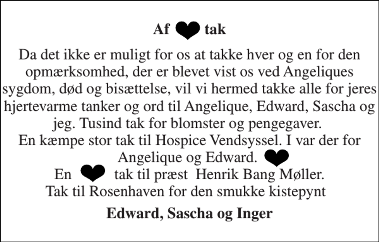 <p>Af tak<br />Da det ikke er muligt for os at takke hver og en for den opmærksomhed, der er blevet vist os ved Angeliques sygdom, død og bisættelse, vil vi hermed takke alle for jeres hjertevarme tanker og ord til Angelique, Edward, Sascha og jeg. Tusind tak for blomster og pengegaver. En kæmpe stor tak til Hospice Vendsyssel. I var der for Angelique og Edward. En tak til præst Henrik Bang Møller. Tak til Rosenhaven for den smukke kistepynt<br />Edward, Sascha og Inger</p>