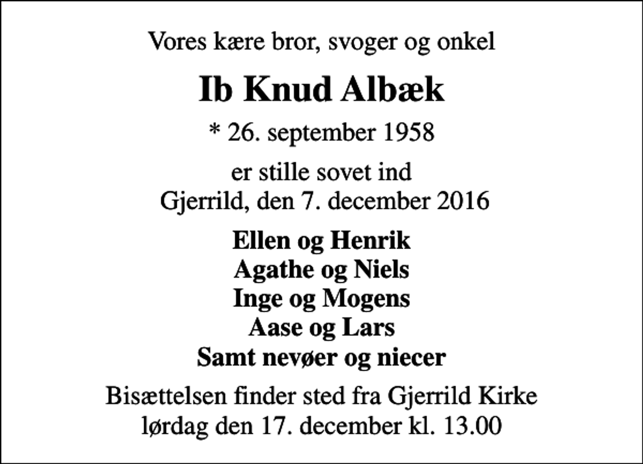 <p>Vores kære bror, svoger og onkel<br />Ib Knud Albæk<br />* 26. september 1958<br />er stille sovet ind Gjerrild, den 7. december 2016<br />Ellen og Henrik Agathe og Niels Inge og Mogens Aase og Lars Samt nevøer og niecer<br />Bisættelsen finder sted fra Gjerrild Kirke lørdag den 17. december kl. 13.00</p>