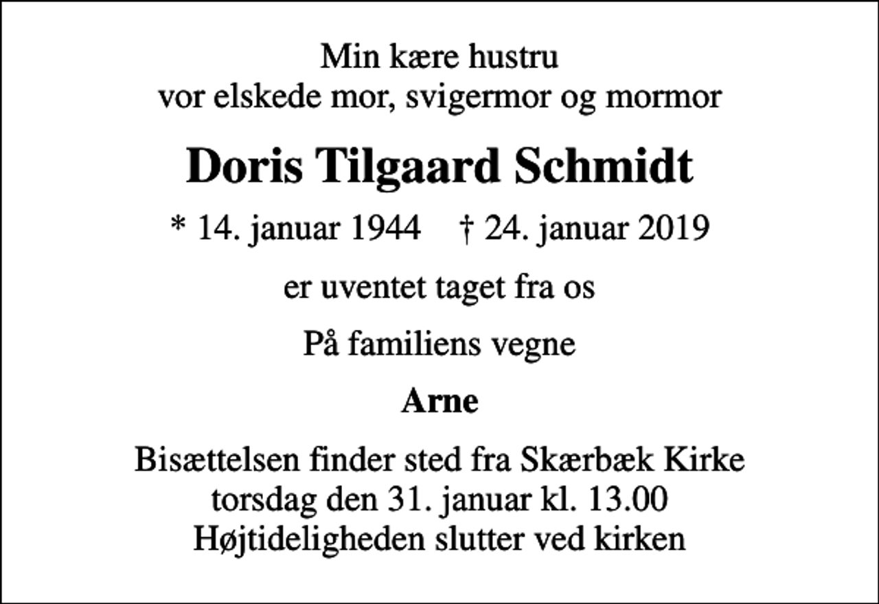 <p>Min kære hustru vor elskede mor, svigermor og mormor<br />Doris Tilgaard Schmidt<br />* 14. januar 1944 ✝ 24. januar 2019<br />er uventet taget fra os<br />På familiens vegne<br />Arne<br />Bisættelsen finder sted fra Skærbæk Kirke torsdag den 31. januar kl. 13.00 Højtideligheden slutter ved kirken</p>