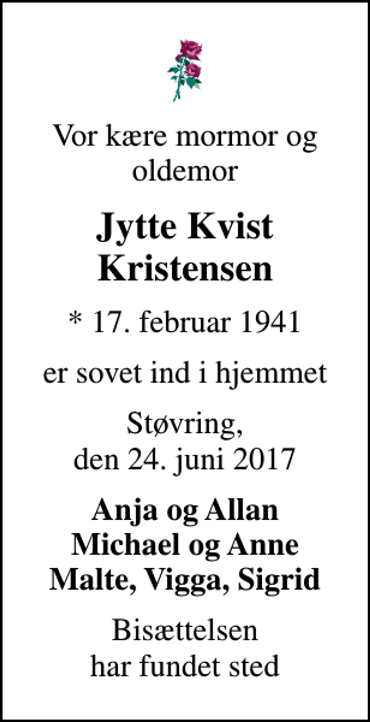 <p>Vor kære mormor og oldemor<br />Jytte Kvist Kristensen<br />* 17. februar 1941<br />er sovet ind i hjemmet<br />Støvring, den 24. juni 2017<br />Anja og Allan Michael og Anne Malte, Vigga, Sigrid<br />Bisættelsen har fundet sted</p>