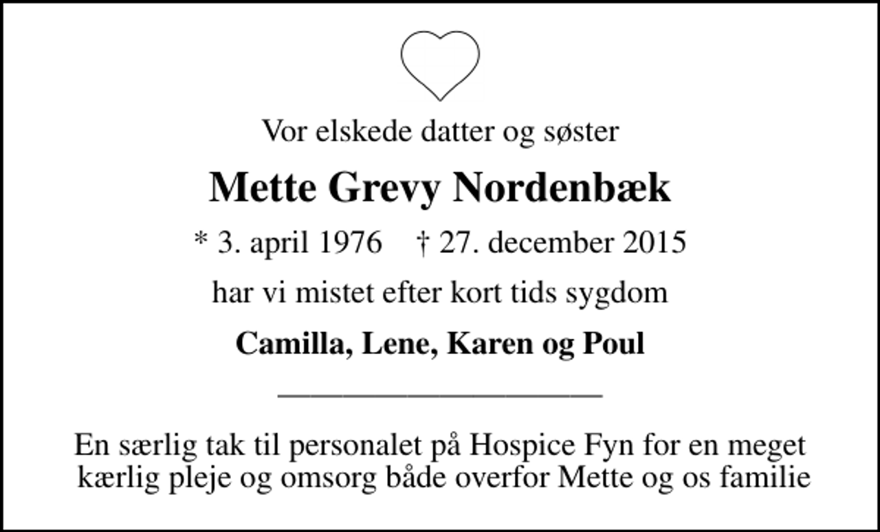 <p>Vor elskede datter og søster<br />Mette Grevy Nordenbæk<br />* 3. april 1976 ✝ 27. december 2015<br />har vi mistet efter kort tids sygdom<br />Camilla, Lene, Karen og Poul<br />En særlig tak til personalet på Hospice Fyn for en meget kærlig pleje og omsorg både overfor Mette og os familie</p>