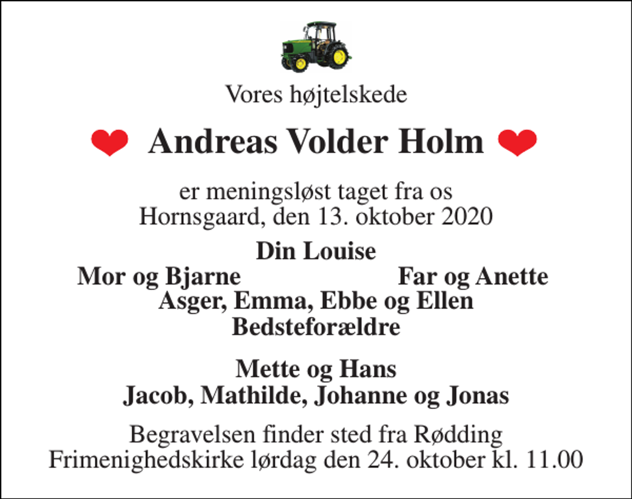 <p>Vores højtelskede<br />Andreas Volder Holm<br />er meningsløst taget fra os Hornsgaard, den 13. oktober 2020<br />Din Louise<br />Mor og Bjarne<br />Far og Anette<br />Asger, Emma, Ebbe og Ellen Bedsteforældre<br />Mette og Hans Jacob, Mathilde, Johanne og Jonas<br />Begravelsen​ finder sted fra Rødding​ Frimenighedskirke lørdag den 24. oktober​ kl. 11.00</p>