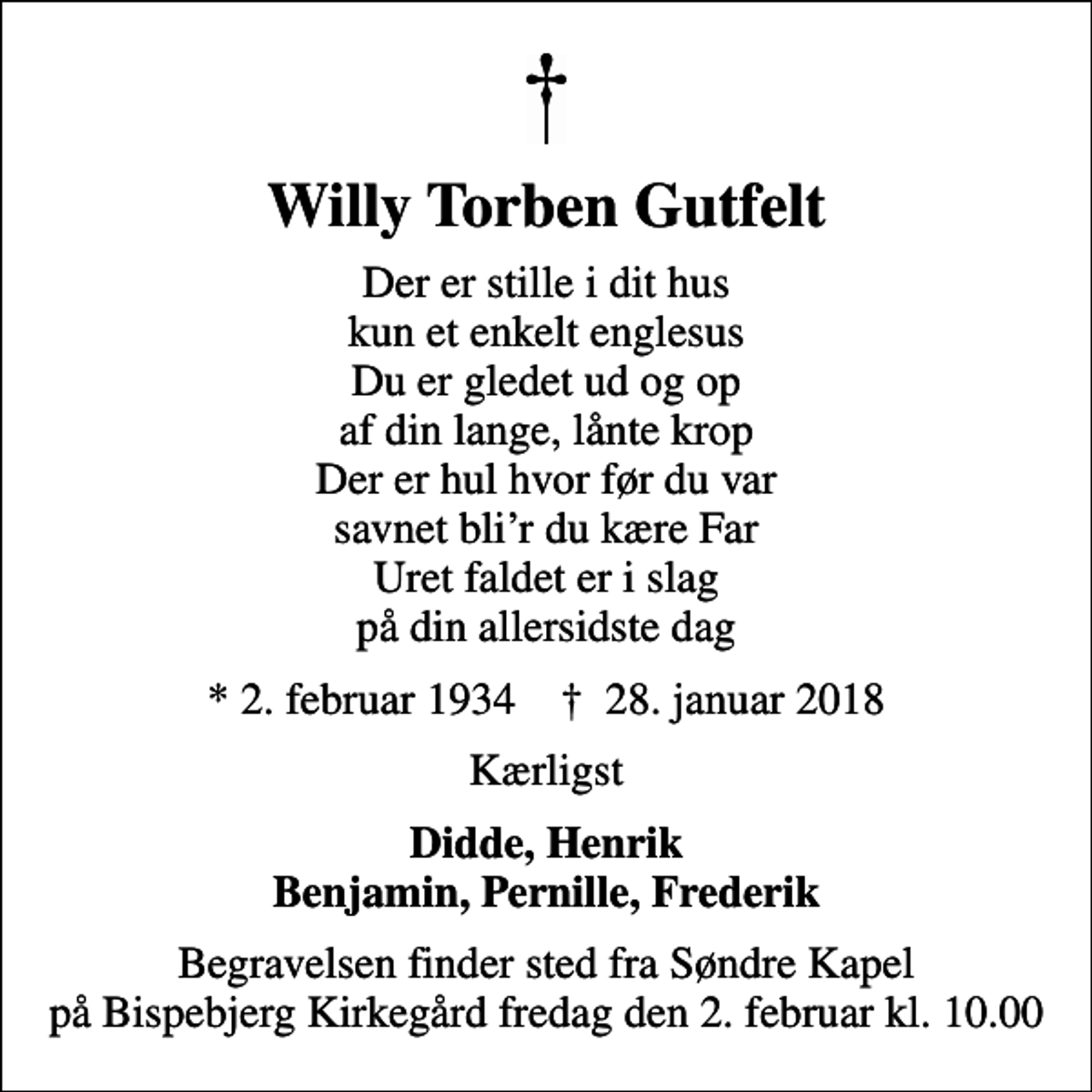 <p>Willy Torben Gutfelt<br />Der er stille i dit hus kun et enkelt englesus Du er gledet ud og op af din lange, lånte krop Der er hul hvor før du var savnet blir du kære Far Uret faldet er i slag på din allersidste dag<br />* 2. februar 1934 ✝ 28. januar 2018<br />Kærligst<br />Didde, Henrik Benjamin, Pernille, Frederik<br />Begravelsen finder sted fra Søndre Kapel på Bispebjerg Kirkegård fredag den 2. februar kl. 10.00</p>