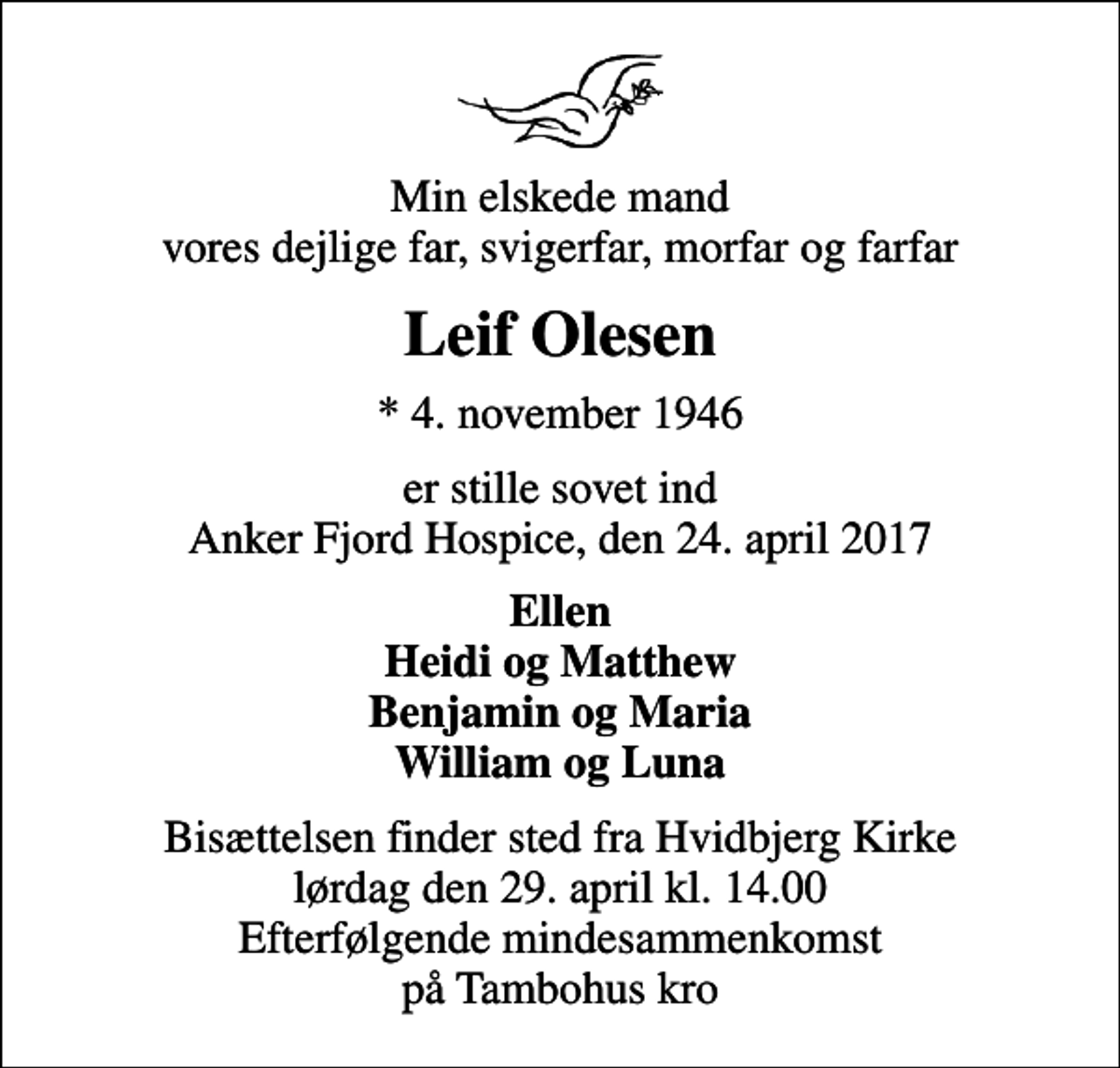 <p>Min elskede mand vores dejlige far, svigerfar, morfar og farfar<br />Leif Olesen<br />* 4. november 1946<br />er stille sovet ind Anker Fjord Hospice, den 24. april 2017<br />Ellen Heidi og Matthew Benjamin og Maria William og Luna<br />Bisættelsen finder sted fra lørdag den 30. april kl. 0.00 Efterfølgende mindesammenkomst på Tambohus kro</p>