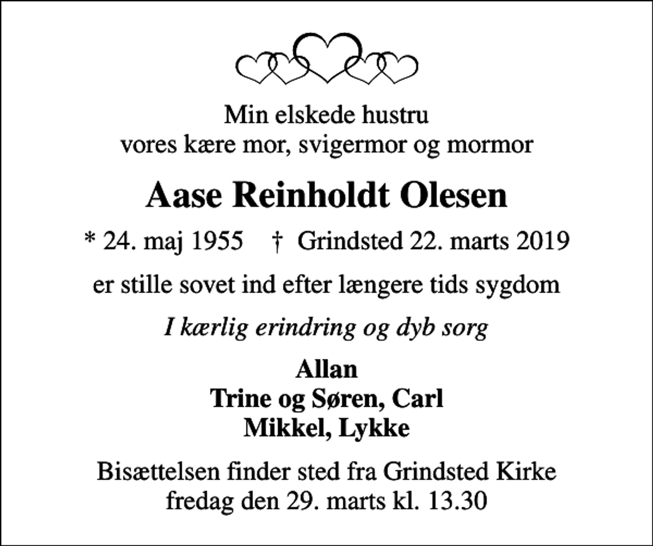 <p>Min elskede hustru vores kære mor, svigermor og mormor<br />Aase Reinholdt Olesen<br />* 24. maj 1955 ✝ Grindsted 22. marts 2019<br />er stille sovet ind efter længere tids sygdom<br />I kærlig erindring og dyb sorg<br />Allan Trine og Søren, Carl Mikkel, Lykke<br />Bisættelsen finder sted fra Grindsted Kirke fredag den 29. marts kl. 13.30</p>
