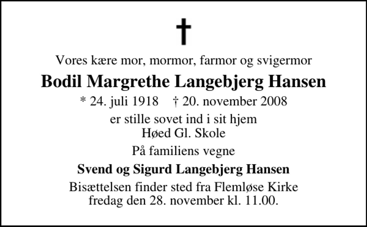 <p>Vores kære mor, mormor, farmor og svigermor<br />Bodil Margrethe Langebjerg Hansen<br />* 24. juli 1918 ✝ 20. november 2008<br />er stille sovet ind i sit hjem Høed Gl. Skole<br />På familiens vegne<br />Svend og Sigurd Langebjerg Hansen<br />Begravelsen finder sted fra Flemløse Kirke fredag den 28. november kl. 11.00</p>
