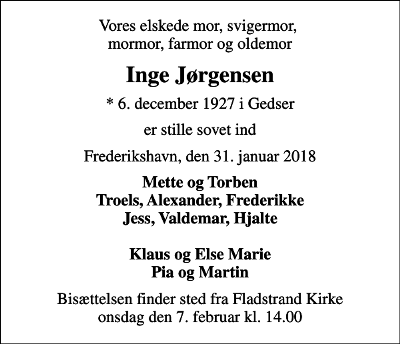 <p>Vores elskede mor, svigermor, mormor, farmor og oldemor<br />Inge Jørgensen<br />* 6. december 1927 i Gedser<br />er stille sovet ind<br />Frederikshavn, den 31. januar 2018<br />Mette og Torben Troels, Alexander, Frederikke Jess, Valdemar, Hjalte Klaus og Else Marie Pia og Martin<br />Bisættelsen finder sted fra Fladstrand Kirke onsdag den 7. februar kl. 14.00</p>