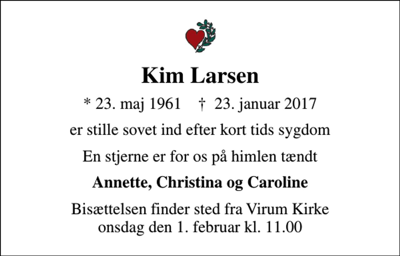 <p>Kim Larsen<br />* 23. maj 1961 ✝ 23. januar 2017<br />er stille sovet ind efter kort tids sygdom<br />En stjerne er for os på himlen tændt<br />Annette, Christina og Caroline<br />Bisættelsen finder sted fra Virum Kirke onsdag den 1. februar kl. 11.00</p>