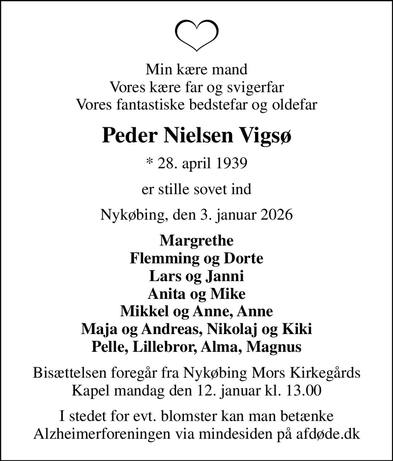 Min kære mand Vores kære far og svigerfar Vores fantastiske bedstefar og oldefar
Peder Nielsen Vigsø
* 28. april 1939
er stille sovet ind
Nykøbing, den 3. januar 2026
Margrethe Flemming og Dorte Lars og Janni Anita og Mike Mikkel og Anne, Anne Maja og Andreas, Nikolaj og Kiki Pelle, Lillebror, Alma, Magnus
Bisættelsen foregår fra Nykøbing Mors Kirkegårds Kapel  mandag den 12. januar kl. 13.00 
I stedet for evt. blomster kan man betænke
					Alzheimerforeningen via mindesiden på afdøde.dk