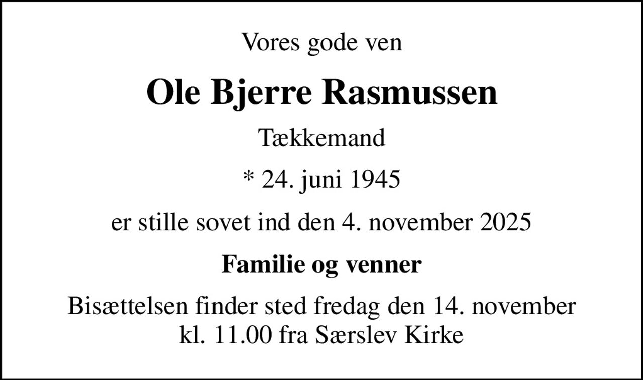 Vores gode ven
Ole Bjerre Rasmussen
Tækkemand
* 24. juni 1945
er stille sovet ind den 4. november 2025
Familie og venner
Bisættelsen finder sted fredag den 14. november kl. 11.00 fra Særslev Kirke