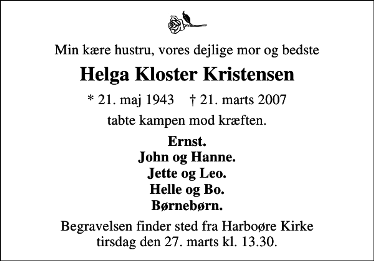 <p>Min kære hustru, vores dejlige mor og bedste<br />Helga Kloster Kristensen<br />* 21. maj 1943 ✝ 21. marts 2007<br />tabte kampen mod kræften.<br />Ernst. John og Hanne. Jette og Leo. Helle og Bo. Børnebørn.<br />Begravelsen finder sted fra Harboøre Kirke tirsdag den 27. marts kl. 13.30</p>