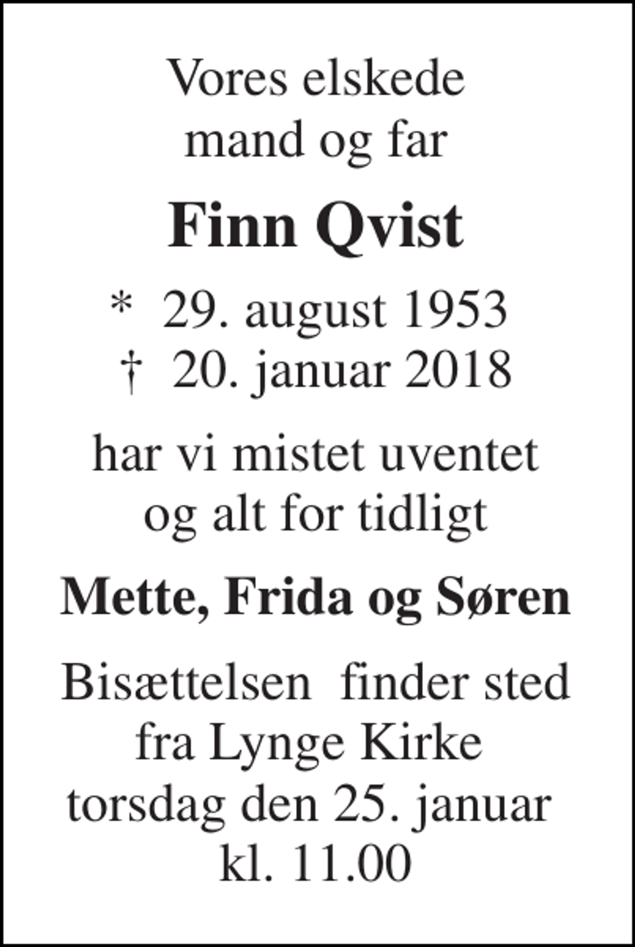 <p>Vores elskede mand og far<br />Finn Qvist<br />*​ 29. august 1953​ †​ 20. januar 2018<br />har vi mistet uventet og alt for tidligt<br />Mette, Frida og Søren<br />Bisættelsen​ finder sted fra Lynge Kirke​ torsdag den 25. januar​ kl. 11.00</p>