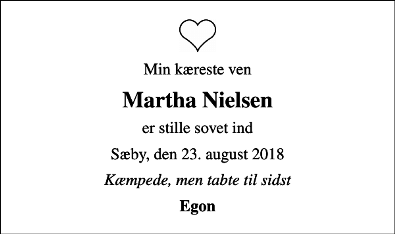 <p>Min kæreste ven<br />Martha Nielsen<br />er stille sovet ind<br />Sæby, den 23. august 2018<br />Kæmpede, men tabte til sidst<br />Egon</p>