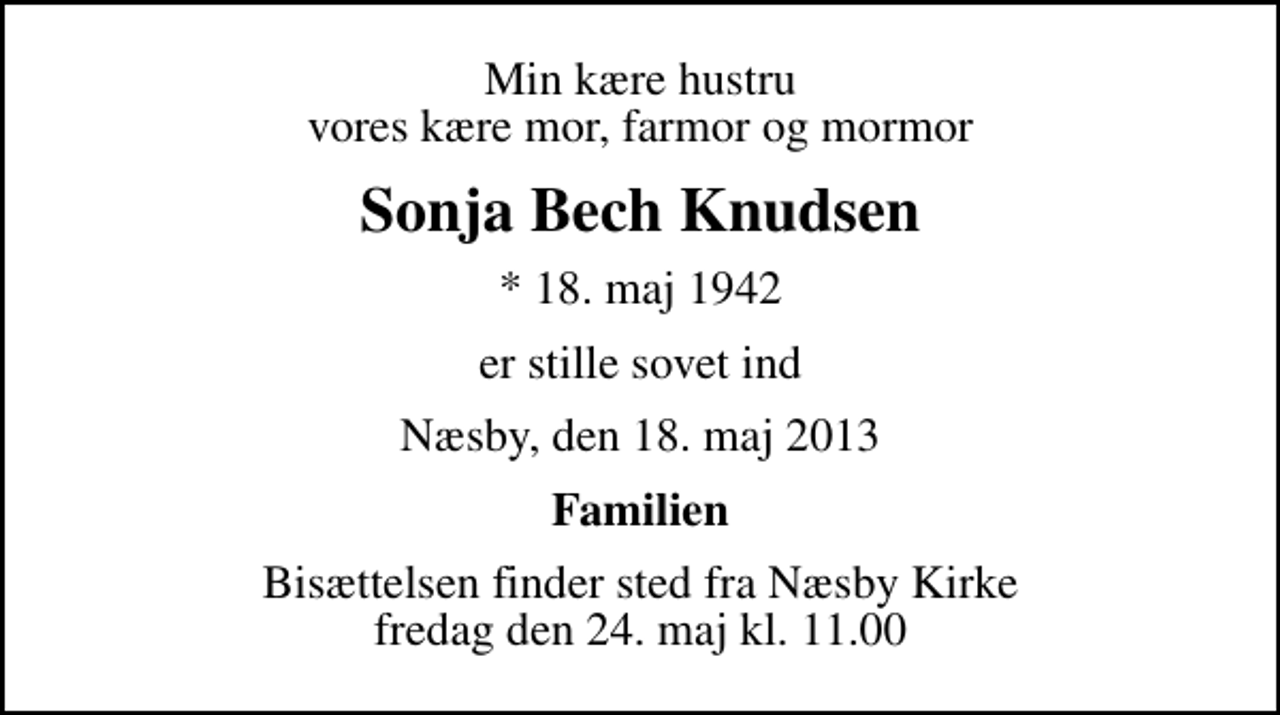 <p>Min kære hustru vores kære mor, farmor og mormor<br />Sonja Bech Knudsen<br />* 18. maj 1942<br />er stille sovet ind<br />Næsby, den 18. maj 2013<br />Familien<br />Bisættelsen finder sted fra Næsby Kirke fredag den 24. maj kl. 11.00</p>