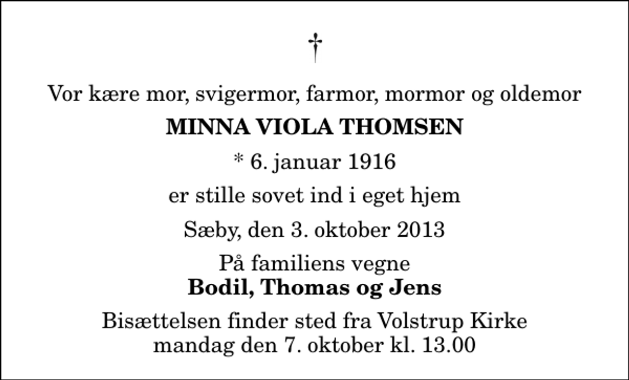 <p>Vor kære mor, svigermor, farmor, mormor og oldemor<br />Minna Viola Thomsen<br />* 6. januar 1916<br />er stille sovet ind i eget hjem<br />Sæby, den 3. oktober 2013<br />På familiens vegne<br />Bodil, Thomas og Jens<br />Bisættelsen finder sted fra Volstrup Kirke mandag den 7. oktober kl. 13.00</p>