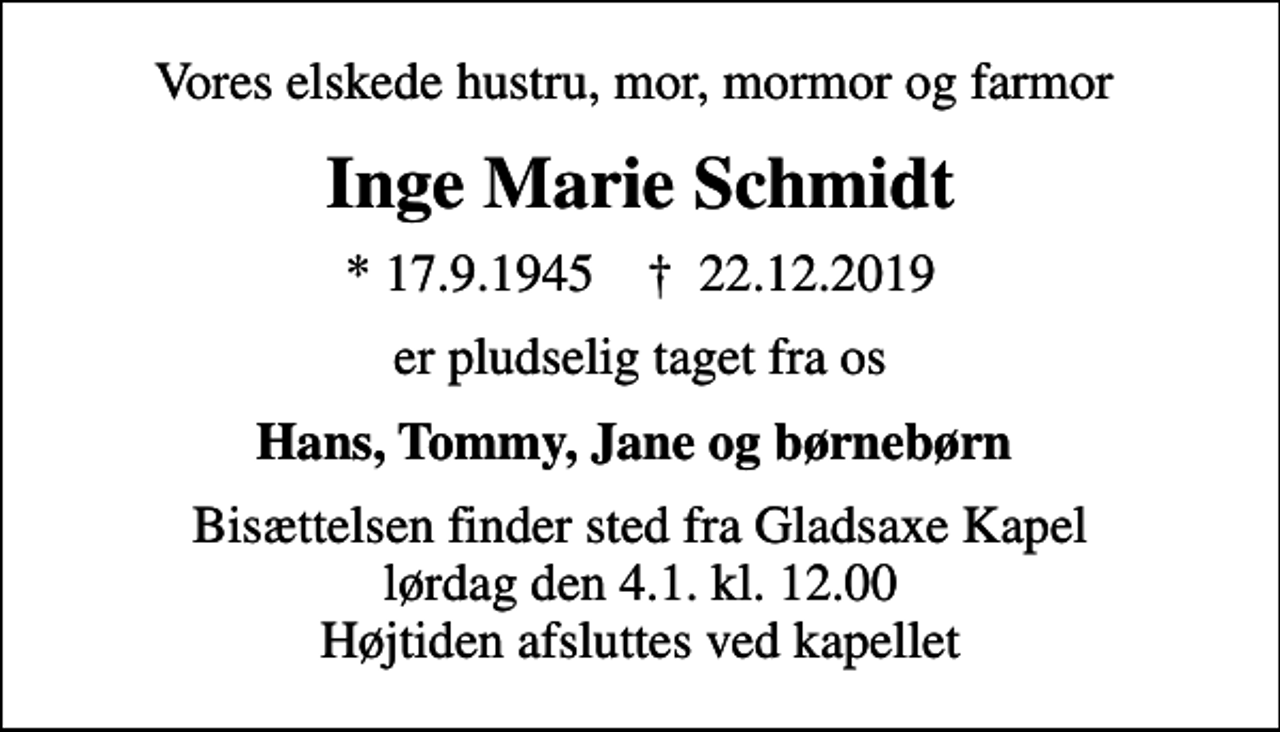 <p>Vores elskede hustru, mor, mormor og farmor<br />Inge Marie Schmidt<br />* 17.9.1945 ✝ 22.12.2019<br />er pludselig taget fra os<br />Hans, Tommy, Jane og børnebørn<br />Bisættelsen finder sted fra Gladsaxe Kapel lørdag den 4.1. kl. 12.00 Højtiden afsluttes ved kapellet</p>