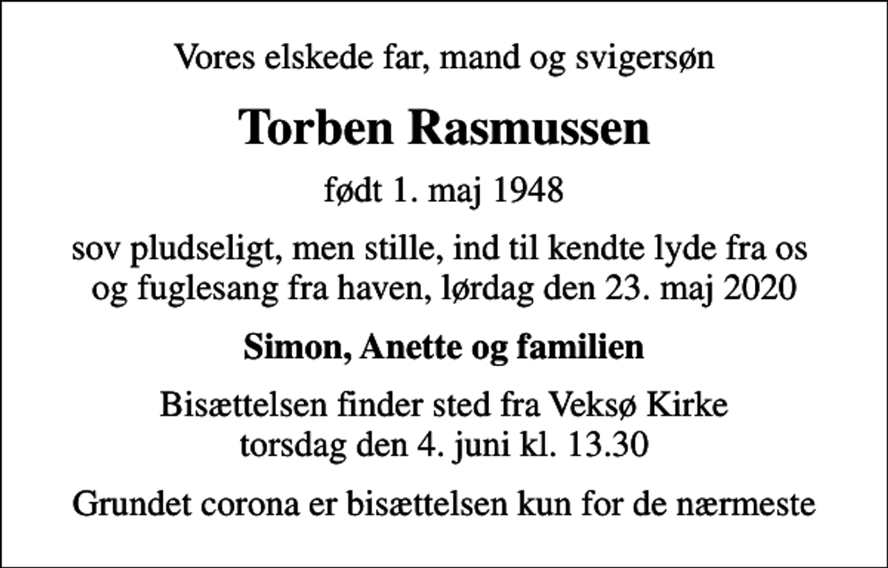 <p>Vores elskede far, mand og svigersøn<br />Torben Rasmussen<br />født 1. maj 1948<br />sov pludseligt, men stille, ind til kendte lyde fra os og fuglesang fra haven, lørdag den 23. maj 2020<br />Simon, Anette og familien<br />Bisættelsen finder sted fra Veksø Kirke torsdag den 4. juni kl. 13.30<br />Grundet corona er bisættelsen kun for de nærmeste</p>