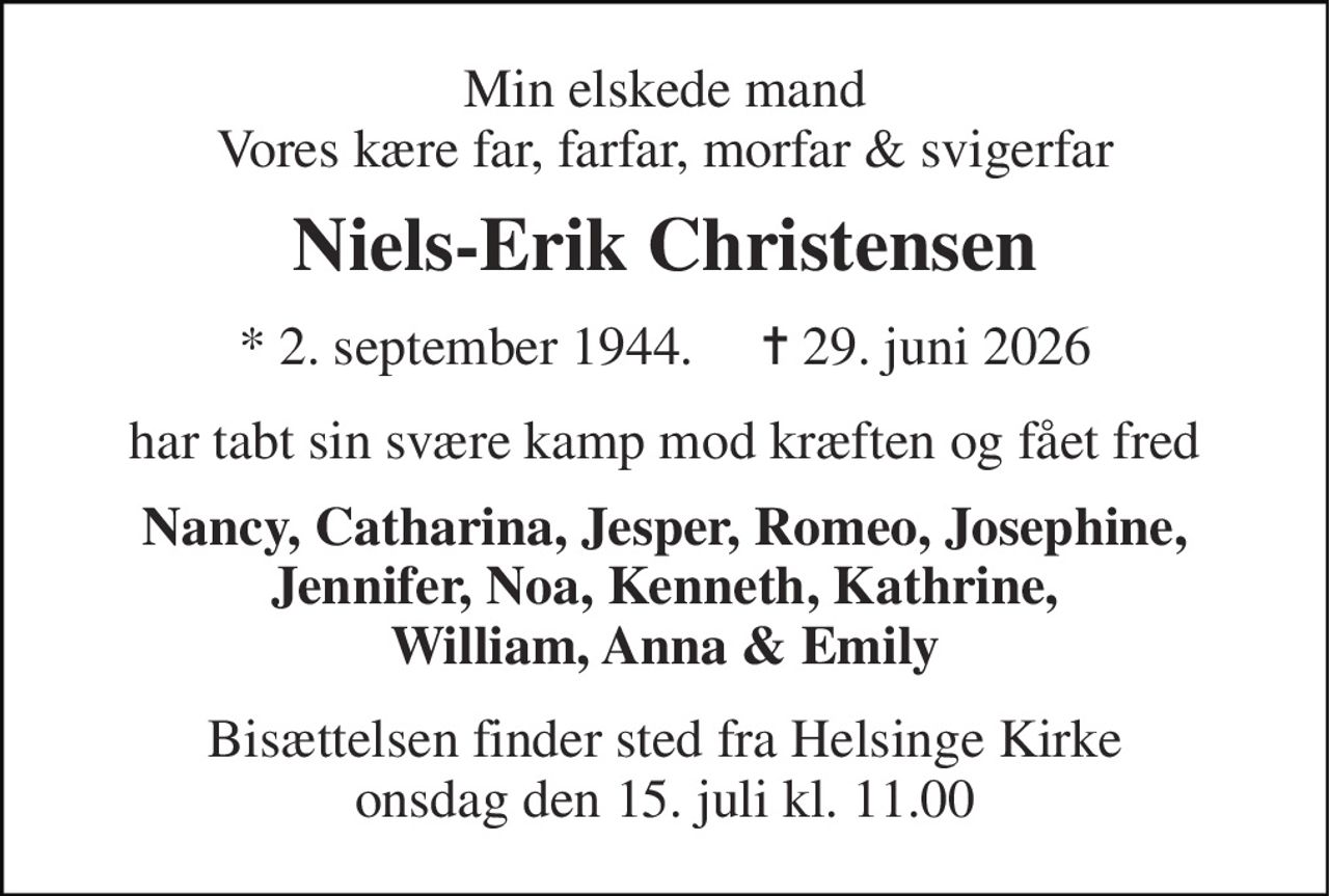 Min elskede mand Vores kære far, farfar, morfar & svigerfar 
Niels-Erik Christensen 
* 2. september 1944.     ✝ 29. juni 2026 
har tabt sin svære kamp mod kræften og fået fred 
Nancy, Catharina, Jesper, Romeo, Josephine, Jennifer, Noa, Kenneth, Kathrine, William, Anna & Emily 
Bisættelsen finder sted fra Helsinge Kirke onsdag den 15. juli kl. 11.00