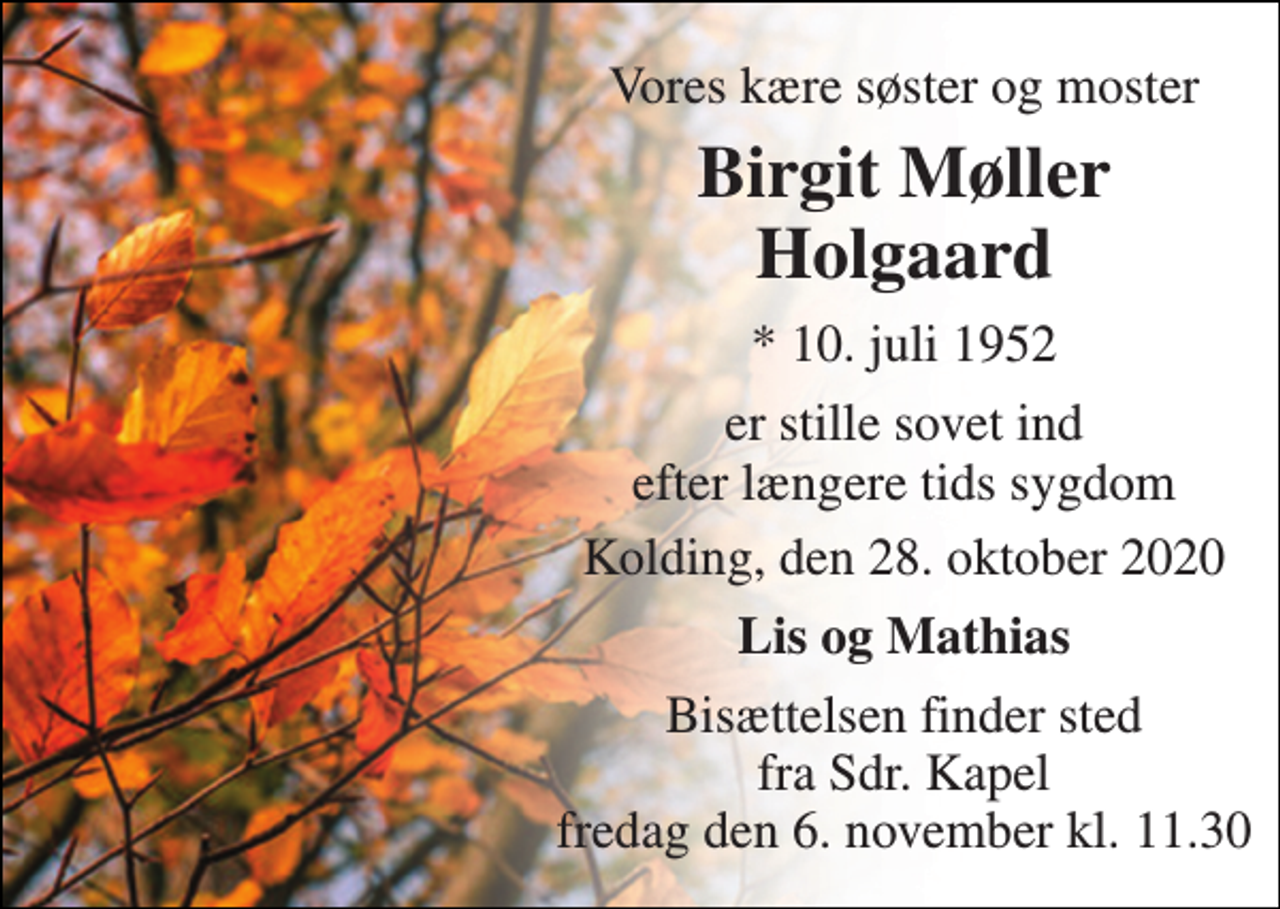 <p>Vores kære søster og moster<br />Birgit Møller Holgaard<br />*​ 10. juli 1952<br />er stille sovet ind efter længere tids sygdom<br />Kolding, den 28. oktober 2020<br />Lis og Mathias<br />Bisættelsen​ finder sted fra Sdr. Kapel lørdag den 7. november​ kl. 13.00</p>