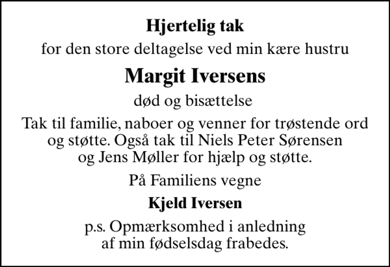<p>Hjertelig tak<br />for den store deltagelse ved min kære hustru<br />Margit Iversens<br />død og bisættelse<br />Tak til familie, naboer og venner for trøstende ord og støtte. Også tak til Niels Peter Sørensen og Jens Møller for hjælp og støtte.<br />På Familiens vegne<br />Kjeld Iversen<br />p.s. Opmærksomhed i anledning af min fødselsdag frabedes.</p>