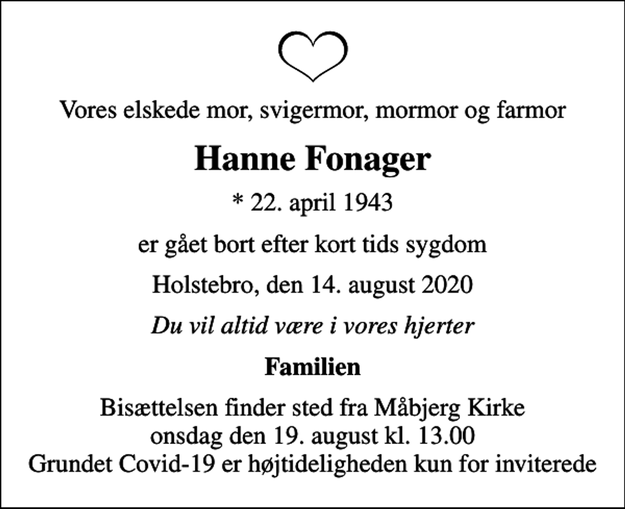 <p>Vores elskede mor, svigermor, mormor og farmor<br />Hanne Fonager<br />* 22. april 1943<br />er gået bort efter kort tids sygdom<br />Holstebro, den 14. august 2020<br />Du vil altid være i vores hjerter<br />Familien<br />Bisættelsen finder sted fra Måbjerg Kirke onsdag den 19. august kl. 13.00 Grundet Covid-19 er højtideligheden kun for inviterede</p>