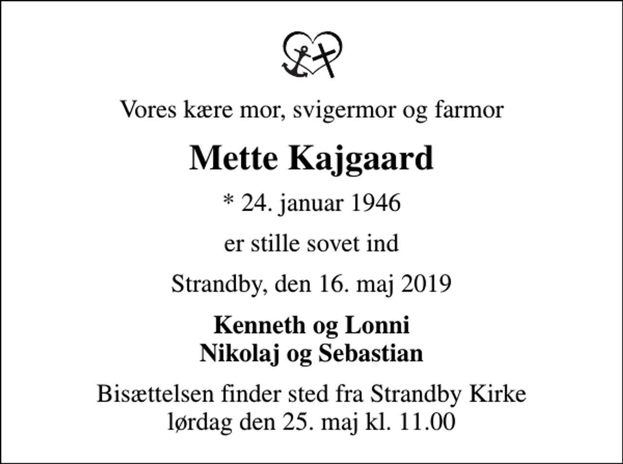 <p>Vores kære mor, svigermor og farmor<br />Mette Kajgaard<br />* 24. januar 1946<br />er stille sovet ind<br />Strandby, den 16. maj 2019<br />Kenneth og Lonni Nikolaj og Sebastian<br />Bisættelsen finder sted fra Strandby Kirke lørdag den 25. maj kl. 11.00</p>