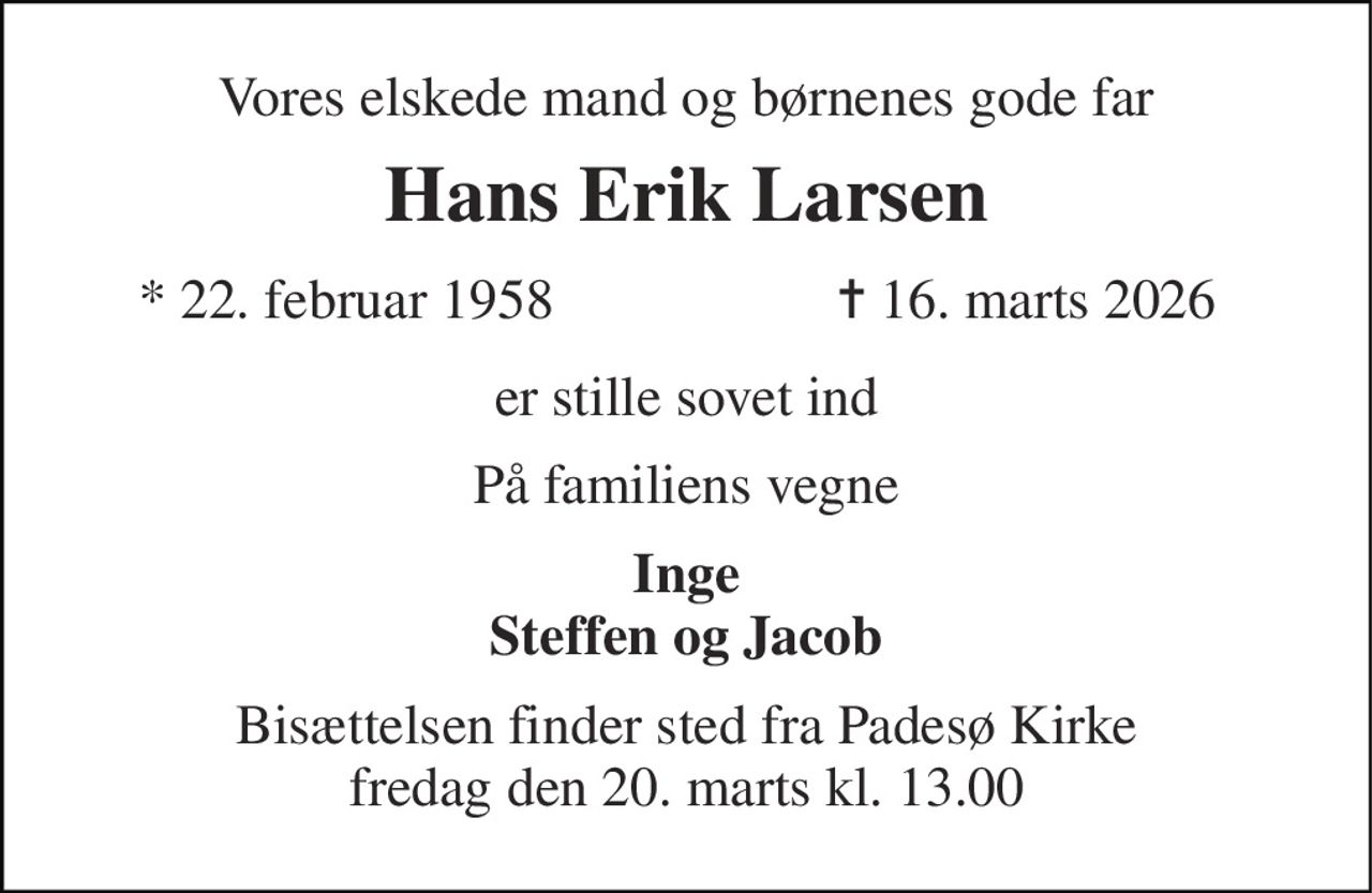 Vores elskede mand og børnenes gode far 
Hans Erik Larsen 
*​ 22. februar 1958 
✝​ 16. marts 2026​ 
er stille sovet ind 
På familiens vegne 
Inge Steffen og Jacob 
Bisættelsen finder sted fra Padesø Kirke fredag den 20. marts kl. 13.00