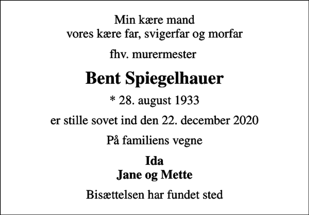<p>Min kære mand vores kære far, svigerfar og morfar<br />fhv. murermester<br />Bent Spiegelhauer<br />* 28. august 1933<br />er stille sovet ind den 22. december 2020<br />På familiens vegne<br />Ida Jane og Mette<br />Bisættelsen har fundet sted</p>