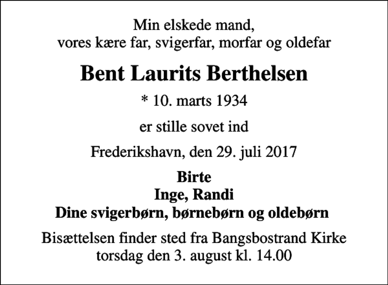 <p>Min elskede mand, vores kære far, svigerfar, morfar og oldefar<br />Bent Laurits Berthelsen<br />* 10. marts 1934<br />er stille sovet ind<br />Frederikshavn, den 29. juli 2017<br />Birte Inge, Randi Dine svigerbørn, børnebørn og oldebørn<br />Bisættelsen finder sted fra Bangsbostrand Kirke torsdag den 3. august kl. 14.00</p>