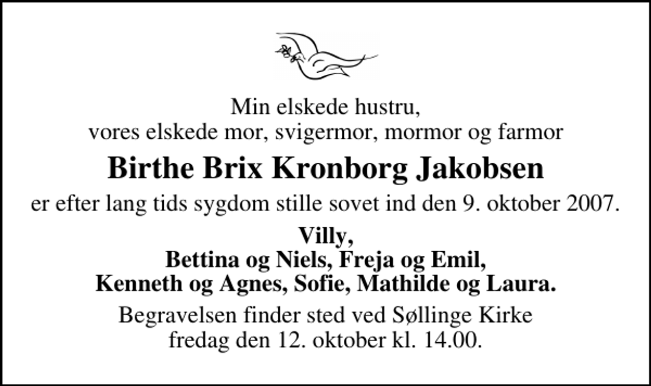 <p>Min elskede hustru, vores elskede mor, svigermor, mormor og farmor<br />Birthe Brix Kronborg Jakobsen<br />er efter lang tids sygdom stille sovet ind den 9. oktober 2007.<br />Villy, Bettina og Niels, Freja og Emil, Kenneth og Agnes, Sofie, Mathilde og Laura.<br />Begravelsen finder sted ved Søllinge Kirke fredag den 12. oktober kl. 14.00</p>