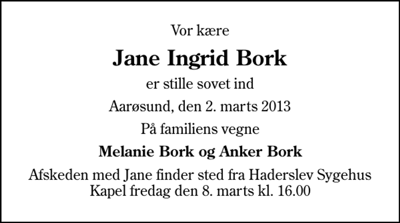 <p>Vor kære<br />Jane Ingrid Bork<br />er stille sovet ind<br />Aarøsund, den 2. marts 2013<br />På familiens vegne<br />Melanie Bork og Anker Bork<br />Afskeden med Jane finder sted fra Haderslev Sygehus Kapel fredag den 8. marts kl. 16.00</p>