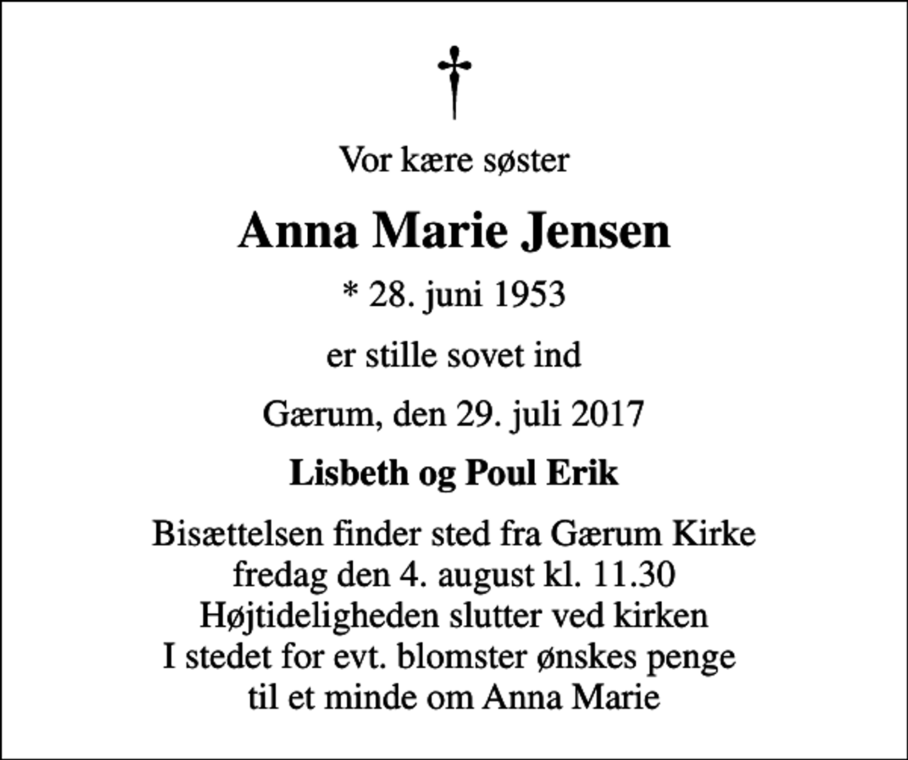 <p>Vor kære søster<br />Anna Marie Jensen<br />* 28. juni 1953<br />er stille sovet ind<br />Gærum, den 29. juli 2017<br />Lisbeth og Poul Erik<br />Bisættelsen finder sted fra Gærum Kirke fredag den 4. august kl. 11.30 Højtideligheden slutter ved kirken I stedet for evt. blomster ønskes penge til et minde om Anna Marie</p>
