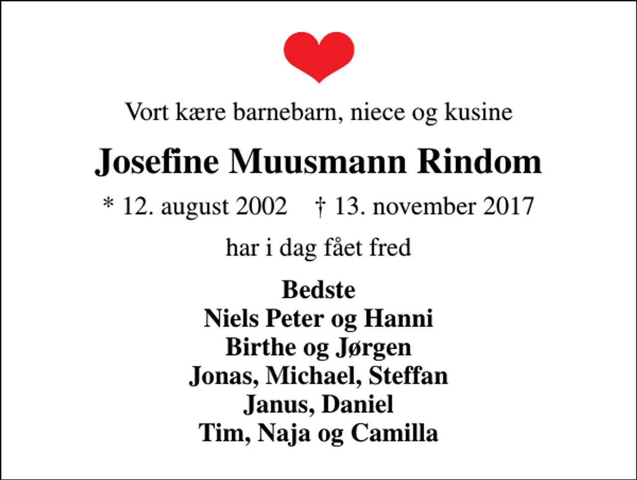 <p>Vort kære barnebarn, niece og kusine<br />Josefine Muusmann Rindom<br />* 12. august 2002 ✝ 13. november 2017<br />har i dag fået fred<br />Bedste Niels Peter og Hanni Birthe og Jørgen Jonas, Michael, Steffan Janus, Daniel Tim, Naja og Camilla</p>