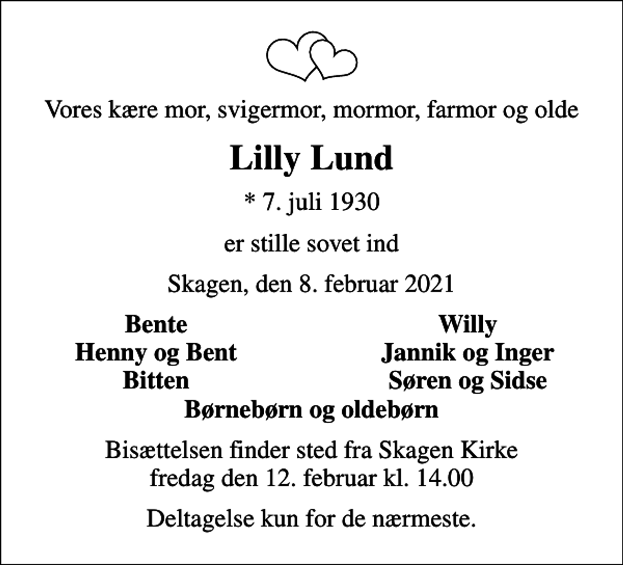 <p>Vores kære mor, svigermor, mormor, farmor og olde<br />Lilly Lund<br />* 7. juli 1930<br />er stille sovet ind<br />Skagen, den 8. februar 2021<br />Bente<br />Willy<br />Henny og Bent<br />Jannik og Inger<br />Bitten<br />Søren og Sidse<br />Bisættelsen finder sted fra Skagen Kirke fredag den 12. februar kl. 14.00<br />Deltagelse kun for de nærmeste.</p>